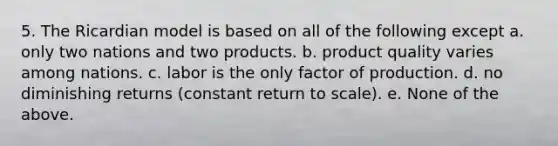 5. The Ricardian model is based on all of the following except a. only two nations and two products. b. product quality varies among nations. c. labor is the only factor of production. d. no diminishing returns (constant return to scale). e. None of the above.