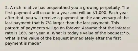 5. A rich relative has bequeathed you a growing perpetuity. The first payment will occur in a year and will be 1,000. Each year after​ that, you will receive a payment on the anniversary of the last payment that is 7% larger than the last payment. This pattern of payments will go on forever. Assume that the interest rate is 16% per year. a. What is​ today's value of the​ bequest? b. What is the value of the bequest immediately after the first payment is​ made?