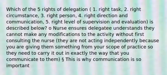 Which of the 5 rights of delegation ( 1. right task, 2. right circumstance, 3. right person, 4. right direction and communication, 5. right level of supervision and evaluation) is described below? o Nurse ensures delegatee understands they cannot make any modifications to the activity without first consulting the nurse (they are not acting independently because you are giving them something from your scope of practice so they need to carry it out in exactly the way that you communicate to them) § This is why communication is so important