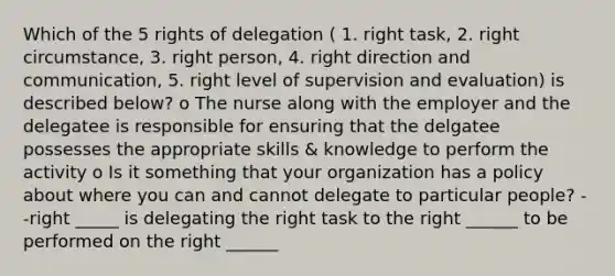 Which of the 5 rights of delegation ( 1. right task, 2. right circumstance, 3. right person, 4. right direction and communication, 5. right level of supervision and evaluation) is described below? o The nurse along with the employer and the delegatee is responsible for ensuring that the delgatee possesses the appropriate skills & knowledge to perform the activity o Is it something that your organization has a policy about where you can and cannot delegate to particular people? --right _____ is delegating the right task to the right ______ to be performed on the right ______