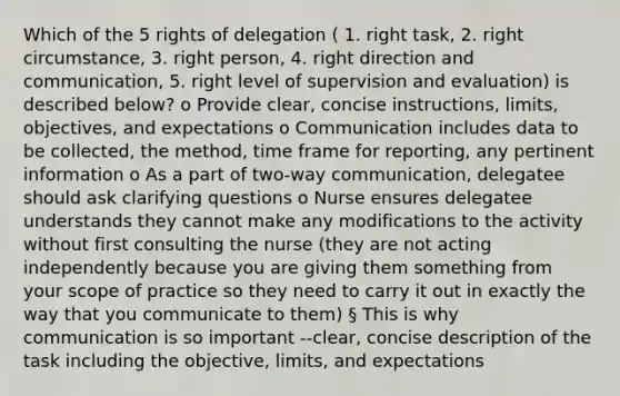 Which of the 5 rights of delegation ( 1. right task, 2. right circumstance, 3. right person, 4. right direction and communication, 5. right level of supervision and evaluation) is described below? o Provide clear, concise instructions, limits, objectives, and expectations o Communication includes data to be collected, the method, time frame for reporting, any pertinent information o As a part of two-way communication, delegatee should ask clarifying questions o Nurse ensures delegatee understands they cannot make any modifications to the activity without first consulting the nurse (they are not acting independently because you are giving them something from your scope of practice so they need to carry it out in exactly the way that you communicate to them) § This is why communication is so important --clear, concise description of the task including the objective, limits, and expectations