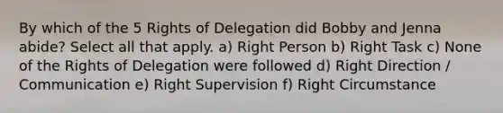 By which of the 5 Rights of Delegation did Bobby and Jenna abide? Select all that apply. a) Right Person b) Right Task c) None of the Rights of Delegation were followed d) Right Direction / Communication e) Right Supervision f) Right Circumstance