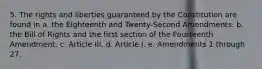 5. The rights and liberties guaranteed by the Constitution are found in a. the Eighteenth and Twenty-Second Amendments. b. the Bill of Rights and the first section of the Fourteenth Amendment. c. Article III. d. Article I. e. Amendments 1 through 27.