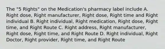 The "5 Rights" on the Medication's pharmacy label include A. Right dose, Right manufacturer, Right dose, Right time and Right individual B. Right individual, Right medication, Right dose, Right time, and Right Route C. Right address, Right manufacturer, Right dose, Right time, and Right Route D. Right individual, Right Doctor, Right provider, Right time, and Right Route