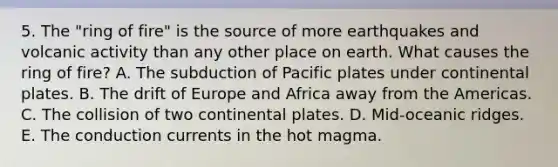 5. The "ring of fire" is the source of more earthquakes and volcanic activity than any other place on earth. What causes the ring of fire? A. The subduction of Pacific plates under continental plates. B. The drift of Europe and Africa away from the Americas. C. The collision of two continental plates. D. Mid-oceanic ridges. E. The conduction currents in the hot magma.