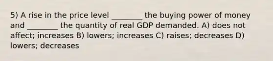 5) A rise in the price level ________ the buying power of money and ________ the quantity of real GDP demanded. A) does not affect; increases B) lowers; increases C) raises; decreases D) lowers; decreases