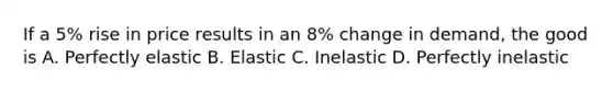 If a 5% rise in price results in an 8% change in demand, the good is A. Perfectly elastic B. Elastic C. Inelastic D. Perfectly inelastic