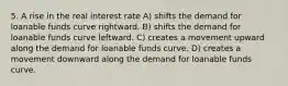 5. A rise in the real interest rate A) shifts the demand for loanable funds curve rightward. B) shifts the demand for loanable funds curve leftward. C) creates a movement upward along the demand for loanable funds curve. D) creates a movement downward along the demand for loanable funds curve.