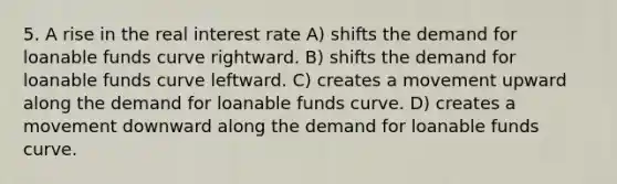 5. A rise in the real interest rate A) shifts the demand for loanable funds curve rightward. B) shifts the demand for loanable funds curve leftward. C) creates a movement upward along the demand for loanable funds curve. D) creates a movement downward along the demand for loanable funds curve.