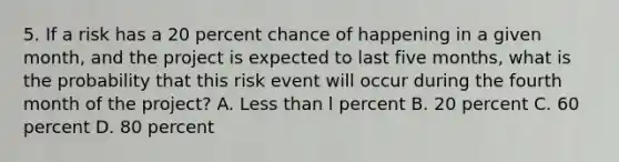 5. If a risk has a 20 percent chance of happening in a given month, and the project is expected to last five months, what is the probability that this risk event will occur during the fourth month of the project? A. Less than l percent B. 20 percent C. 60 percent D. 80 percent