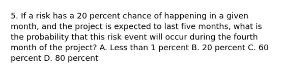 5. If a risk has a 20 percent chance of happening in a given month, and the project is expected to last five months, what is the probability that this risk event will occur during the fourth month of the project? A. Less than 1 percent B. 20 percent C. 60 percent D. 80 percent