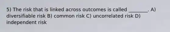 5) The risk that is linked across outcomes is called ________. A) diversifiable risk B) common risk C) uncorrelated risk D) independent risk