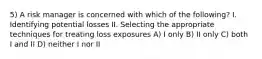 5) A risk manager is concerned with which of the following? I. Identifying potential losses II. Selecting the appropriate techniques for treating loss exposures A) I only B) II only C) both I and II D) neither I nor II