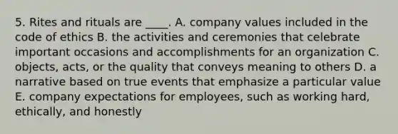 5. Rites and rituals are ____. A. company values included in the code of ethics B. the activities and ceremonies that celebrate important occasions and accomplishments for an organization C. objects, acts, or the quality that conveys meaning to others D. a narrative based on true events that emphasize a particular value E. company expectations for employees, such as working hard, ethically, and honestly