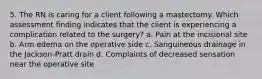 5. The RN is caring for a client following a mastectomy. Which assessment finding indicates that the client is experiencing a complication related to the surgery? a. Pain at the incisional site b. Arm edema on the operative side c. Sanguineous drainage in the Jackson-Pratt drain d. Complaints of decreased sensation near the operative site