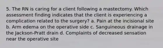 5. The RN is caring for a client following a mastectomy. Which assessment finding indicates that the client is experiencing a complication related to the surgery? a. Pain at the incisional site b. Arm edema on the operative side c. Sanguineous drainage in the Jackson-Pratt drain d. Complaints of decreased sensation near the operative site