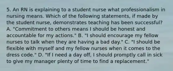 5. An RN is explaining to a student nurse what professionalism in nursing means. Which of the following statements, if made by the student nurse, demonstrates teaching has been successful? A. "Commitment to others means I should be honest and accountable for my actions." B. "I should encourage my fellow nurses to talk when they are having a bad day." C. "I should be flexible with myself and my fellow nurses when it comes to the dress code." D. "If I need a day off, I should promptly call in sick to give my manager plenty of time to find a replacement."