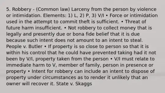 5. Robbery - (Common law) Larceny from the person by violence or intimidation. Elements: 1) L, 2) P, 3) V/I • Force or intimidation used in the attempt to commit theft is sufficient. • Threat of future harm insufficient. • Not robbery to collect money that is legally and presently due or bona fide belief that it is due because such intent does not amount to an intent to steal. People v. Butler • If property is so close to person so that it is within his control that he could have prevented taking had it not been by V/I, property taken from the person • V/I must relate to immediate harm to V, member of family, person in presence or property • Intent for robbery can include an intent to dispose of property under circumstances as to render it unlikely that an owner will recover it. State v. Skaggs