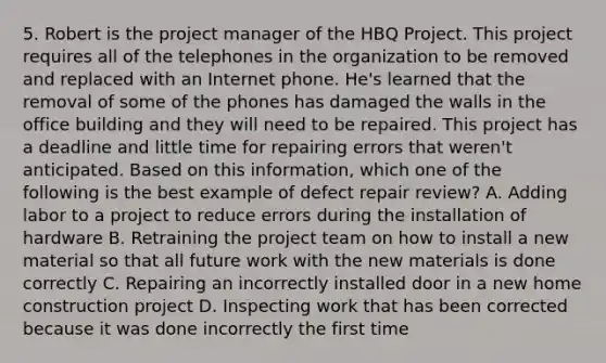 5. Robert is the project manager of the HBQ Project. This project requires all of the telephones in the organization to be removed and replaced with an Internet phone. He's learned that the removal of some of the phones has damaged the walls in the office building and they will need to be repaired. This project has a deadline and little time for repairing errors that weren't anticipated. Based on this information, which one of the following is the best example of defect repair review? A. Adding labor to a project to reduce errors during the installation of hardware B. Retraining the project team on how to install a new material so that all future work with the new materials is done correctly C. Repairing an incorrectly installed door in a new home construction project D. Inspecting work that has been corrected because it was done incorrectly the first time