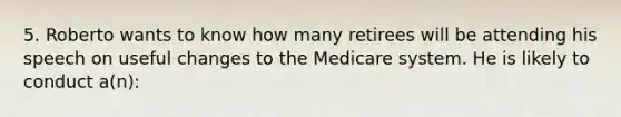 5. Roberto wants to know how many retirees will be attending his speech on useful changes to the Medicare system. He is likely to conduct a(n):