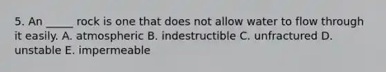 5. An _____ rock is one that does not allow water to flow through it easily. A. atmospheric B. indestructible C. unfractured D. unstable E. impermeable