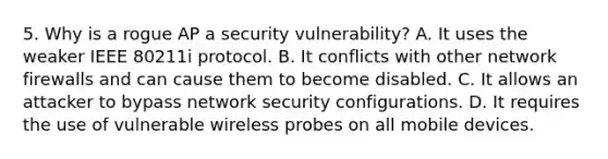 5. Why is a rogue AP a security vulnerability? A. It uses the weaker IEEE 80211i protocol. B. It conflicts with other network firewalls and can cause them to become disabled. C. It allows an attacker to bypass network security configurations. D. It requires the use of vulnerable wireless probes on all mobile devices.