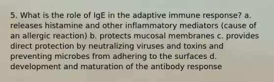 5. What is the role of IgE in the adaptive immune response? a. releases histamine and other inflammatory mediators (cause of an allergic reaction) b. protects mucosal membranes c. provides direct protection by neutralizing viruses and toxins and preventing microbes from adhering to the surfaces d. development and maturation of the antibody response