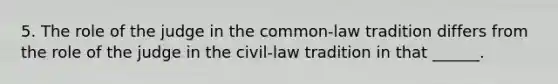 5. The role of the judge in the common-law tradition differs from the role of the judge in the civil-law tradition in that ______.