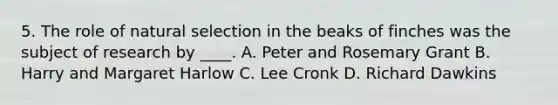 5. The role of natural selection in the beaks of finches was the subject of research by ____. A. Peter and Rosemary Grant B. Harry and Margaret Harlow C. Lee Cronk D. Richard Dawkins