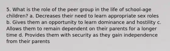 5. What is the role of the peer group in the life of school-age children? a. Decreases their need to learn appropriate sex roles b. Gives them an opportunity to learn dominance and hostility c. Allows them to remain dependent on their parents for a longer time d. Provides them with security as they gain independence from their parents