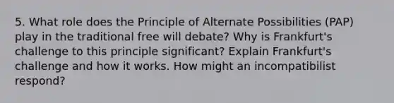 5. What role does the Principle of Alternate Possibilities (PAP) play in the traditional free will debate? Why is Frankfurt's challenge to this principle significant? Explain Frankfurt's challenge and how it works. How might an incompatibilist respond?