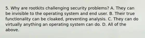 5. Why are rootkits challenging security problems? A. They can be invisible to the operating system and end user. B. Their true functionality can be cloaked, preventing analysis. C. They can do virtually anything an operating system can do. D. All of the above.