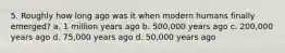 5. Roughly how long ago was it when modern humans finally emerged? a. 1 million years ago b. 500,000 years ago c. 200,000 years ago d. 75,000 years ago d. 50,000 years ago