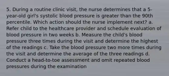 5. During a routine clinic visit, the nurse determines that a 5-year-old girl's systolic blood pressure is greater than the 90th percentile. Which action should the nurse implement next? a. Refer child to the healthcare provider and schedule evaluation of blood pressure in two weeks b. Measure the child's blood pressure three times during the visit and determine the highest of the readings c. Take the blood pressure two more times during the visit and determine the average of the three readings d. Conduct a head-to-toe assessment and omit repeated blood pressures during the examination