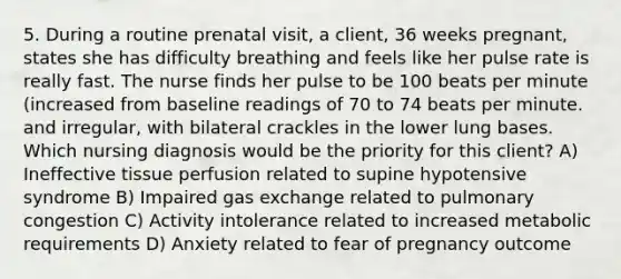 5. During a routine prenatal visit, a client, 36 weeks pregnant, states she has difficulty breathing and feels like her pulse rate is really fast. The nurse finds her pulse to be 100 beats per minute (increased from baseline readings of 70 to 74 beats per minute. and irregular, with bilateral crackles in the lower lung bases. Which nursing diagnosis would be the priority for this client? A) Ineffective tissue perfusion related to supine hypotensive syndrome B) Impaired gas exchange related to pulmonary congestion C) Activity intolerance related to increased metabolic requirements D) Anxiety related to fear of pregnancy outcome