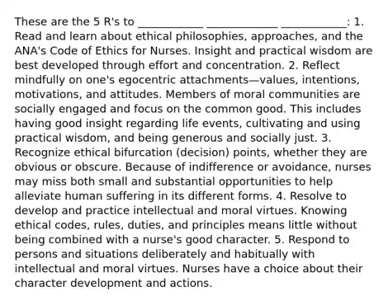 These are the 5 R's to ____________ _____________ ____________: 1. Read and learn about ethical philosophies, approaches, and the ANA's Code of Ethics for Nurses. Insight and practical wisdom are best developed through effort and concentration. 2. Reflect mindfully on one's egocentric attachments—values, intentions, motivations, and attitudes. Members of moral communities are socially engaged and focus on the common good. This includes having good insight regarding life events, cultivating and using practical wisdom, and being generous and socially just. 3. Recognize ethical bifurcation (decision) points, whether they are obvious or obscure. Because of indifference or avoidance, nurses may miss both small and substantial opportunities to help alleviate human suffering in its different forms. 4. Resolve to develop and practice intellectual and moral virtues. Knowing ethical codes, rules, duties, and principles means little without being combined with a nurse's good character. 5. Respond to persons and situations deliberately and habitually with intellectual and moral virtues. Nurses have a choice about their character development and actions.