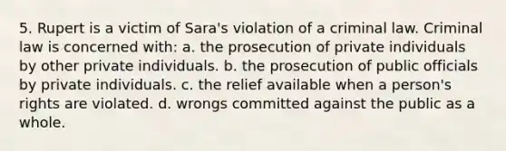 5. Rupert is a victim of Sara's violation of a criminal law. Criminal law is concerned with: a. the prosecution of private individuals by other private individuals. b. the prosecution of public officials by private individuals. c. the relief available when a person's rights are violated. d. wrongs committed against the public as a whole.