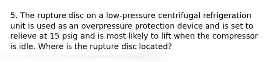 5. The rupture disc on a low-pressure centrifugal refrigeration unit is used as an overpressure protection device and is set to relieve at 15 psig and is most likely to lift when the compressor is idle. Where is the rupture disc located?