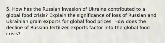 5. How has the Russian invasion of Ukraine contributed to a global food crisis? Explain the significance of loss of Russian and Ukrainian grain exports for global food prices. How does the decline of Russian fertilizer exports factor into the global food crisis?