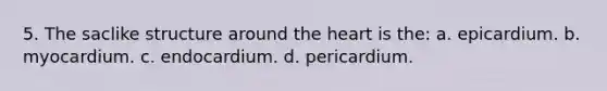 5. The saclike structure around the heart is the: a. epicardium. b. myocardium. c. endocardium. d. pericardium.