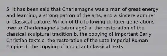 5. It has been said that Charlemagne was a man of great energy and learning, a strong patron of the arts, and a sincere admirer of classical culture. Which of the following do later generations owe to Charlemagne's patronage? a. the restoration of the classical sculptural tradition b. the copying of important Early Christian texts c. the restoration of the Late Imperial Roman Empire d. the copying of important classical texts