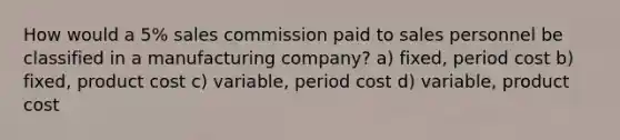 How would a 5% sales commission paid to sales personnel be classified in a manufacturing company? a) fixed, period cost b) fixed, product cost c) variable, period cost d) variable, product cost