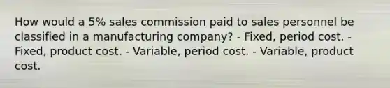 How would a 5% sales commission paid to sales personnel be classified in a manufacturing company? - Fixed, period cost. - Fixed, product cost. - Variable, period cost. - Variable, product cost.