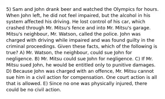 5) Sam and John drank beer and watched the Olympics for hours. When John left, he did not feel impaired, but the alcohol in his system affected his driving. He lost control of his car, which crashed through Mr. Mitsu's fence and into Mr. Mitsu's garage. Mitsu's neighbour, Mr. Watson, called the police. John was charged with driving while impaired and was found guilty in the criminal proceedings. Given these facts, which of the following is true? A) Mr. Watson, the neighbour, could sue John for negligence. B) Mr. Mitsu could sue John for negligence. C) If Mr. Mitsu sued John, he would be entitled only to punitive damages. D) Because John was charged with an offence, Mr. Mitsu cannot sue him in a civil action for compensation. One court action is all that is allowed. E) Since no one was physically injured, there could be no civil action.