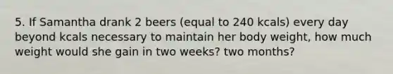 5. If Samantha drank 2 beers (equal to 240 kcals) every day beyond kcals necessary to maintain her body weight, how much weight would she gain in two weeks? two months?