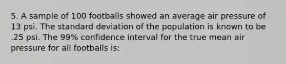 5. A sample of 100 footballs showed an average air pressure of 13 psi. The standard deviation of the population is known to be .25 psi. The 99% confidence interval for the true mean air pressure for all footballs is: