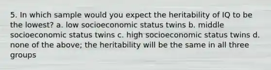 5. In which sample would you expect the heritability of IQ to be the lowest? a. low socioeconomic status twins b. middle socioeconomic status twins c. high socioeconomic status twins d. none of the above; the heritability will be the same in all three groups