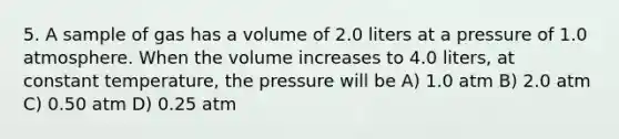 5. A sample of gas has a volume of 2.0 liters at a pressure of 1.0 atmosphere. When the volume increases to 4.0 liters, at constant temperature, the pressure will be A) 1.0 atm B) 2.0 atm C) 0.50 atm D) 0.25 atm