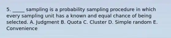 5. _____ sampling is a probability sampling procedure in which every sampling unit has a known and equal chance of being selected. A. Judgment B. Quota C. Cluster D. Simple random E. Convenience