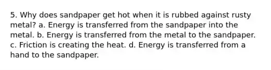 5. Why does sandpaper get hot when it is rubbed against rusty metal? a. Energy is transferred from the sandpaper into the metal. b. Energy is transferred from the metal to the sandpaper. c. Friction is creating the heat. d. Energy is transferred from a hand to the sandpaper.